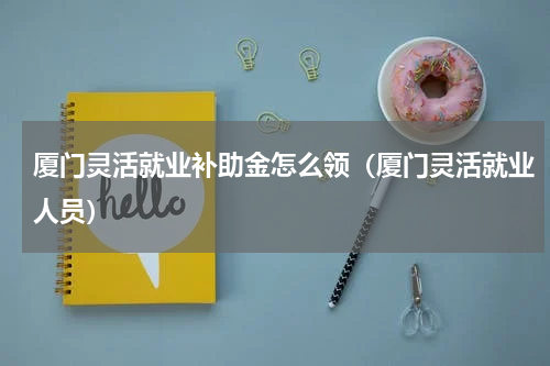 厦门灵活就业补助金怎么领（厦门灵活就业人员）