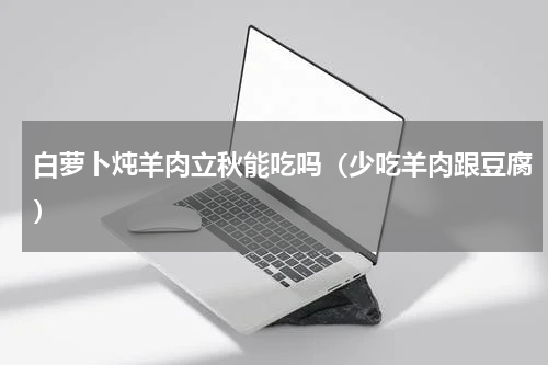 白萝卜炖羊肉立秋能吃吗（少吃羊肉跟豆腐）