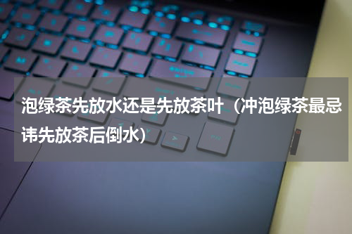 泡绿茶先放水还是先放茶叶（冲泡绿茶最忌讳先放茶后倒水）