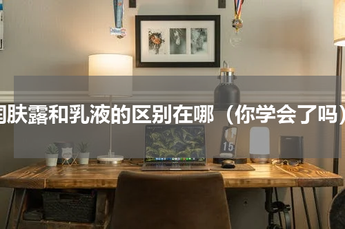 润肤露和乳液的区别在哪（你学会了吗）
