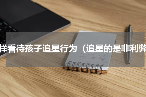 怎样看待孩子追星行为（追星的是非利弊）