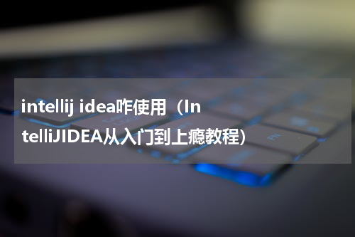 intellij idea咋使用（IntelliJIDEA从入门到上瘾教程）