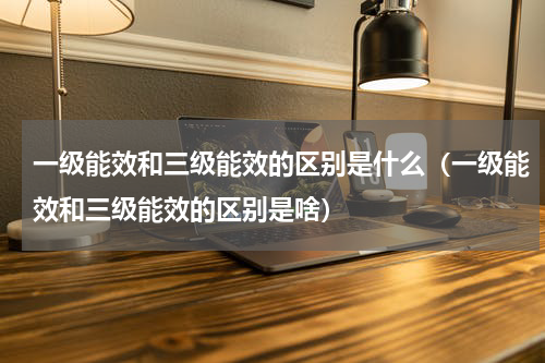 一级能效和三级能效的区别是什么（一级能效和三级能效的区别是啥）