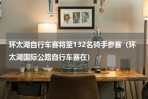 环太湖自行车赛将至132名骑手参赛（环太湖国际公路自行车赛在）