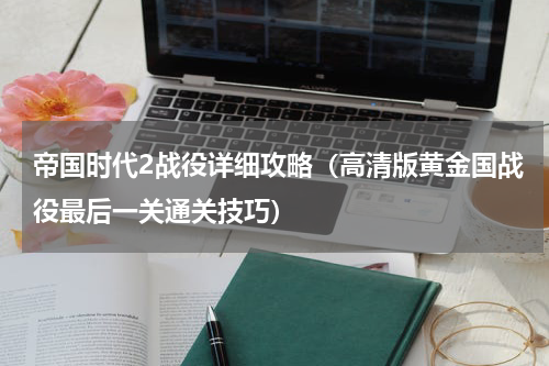 帝国时代2战役详细攻略（高清版黄金国战役最后一关通关技巧）