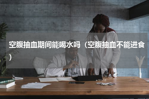 空腹抽血期间能喝水吗（空腹抽血不能进食）