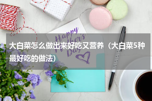 大白菜怎么做出来好吃又营养（大白菜5种最好吃的做法）