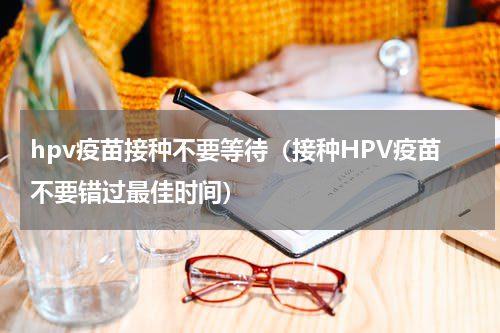hpv疫苗接种不要等待（接种HPV疫苗不要错过最佳时间）