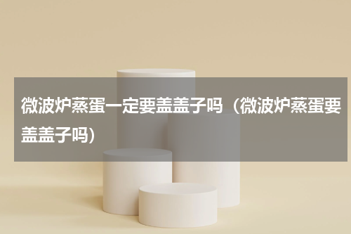 微波炉蒸蛋一定要盖盖子吗（微波炉蒸蛋要盖盖子吗）