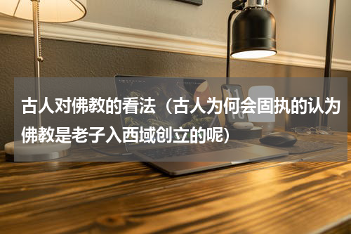 古人对佛教的看法（古人为何会固执的认为佛教是老子入西域创立的呢）