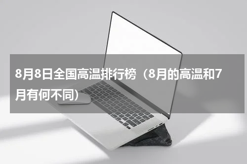8月8日全国高温排行榜（8月的高温和7月有何不同）