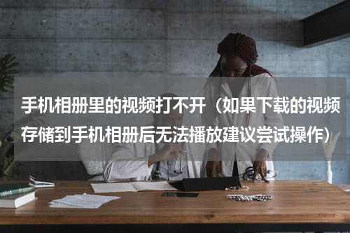 手机相册里的视频打不开（如果下载的视频存储到手机相册后无法播放建议尝试操作）