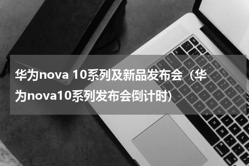 华为nova 10系列及新品发布会（华为nova10系列发布会倒计时）
