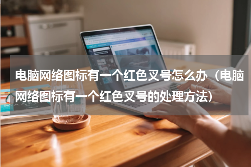 电脑网络图标有一个红色叉号怎么办（电脑网络图标有一个红色叉号的处理方法）
