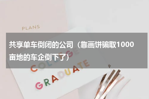 共享单车倒闭的公司（靠画饼骗取1000亩地的车企倒下了）