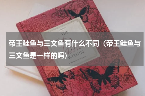 帝王鲑鱼与三文鱼有什么不同（帝王鲑鱼与三文鱼是一样的吗）