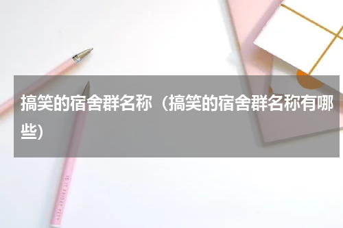 搞笑的宿舍群名称（搞笑的宿舍群名称有哪些）