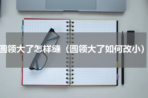 圆领大了怎样缝（圆领大了如何改小）
