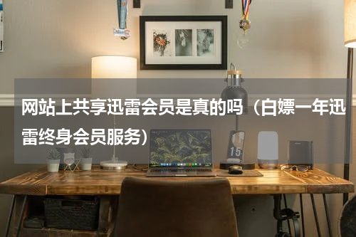 网站上共享迅雷会员是真的吗（白嫖一年迅雷终身会员服务）