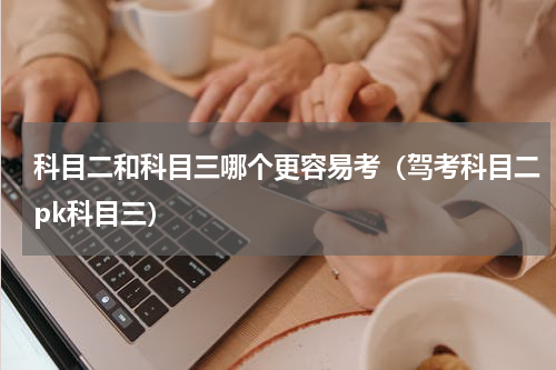 科目二和科目三哪个更容易考（驾考科目二pk科目三）