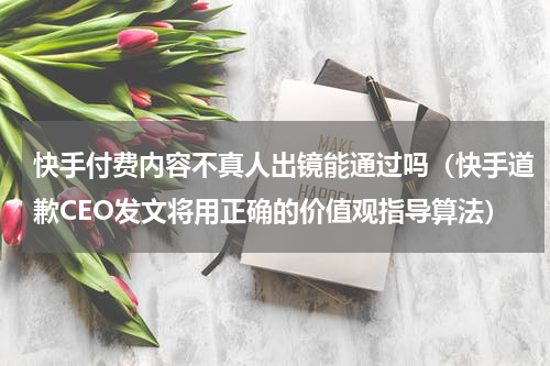 快手付费内容不真人出镜能通过吗（快手道歉CEO发文将用正确的价值观指导算法）
