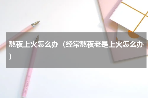 熬夜上火怎么办（经常熬夜老是上火怎么办）
