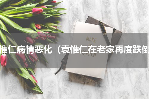 袁惟仁病情恶化（袁惟仁在老家再度跌倒）