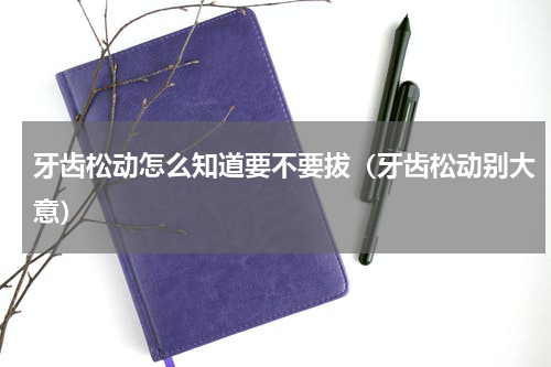 牙齿松动怎么知道要不要拔（牙齿松动别大意）