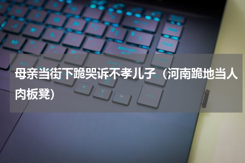 母亲当街下跪哭诉不孝儿子（河南跪地当人肉板凳）