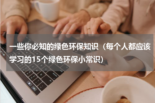 一些你必知的绿色环保知识（每个人都应该学习的15个绿色环保小常识）