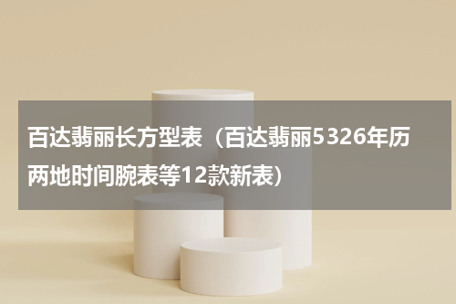 百达翡丽长方型表（百达翡丽5326年历两地时间腕表等12款新表）