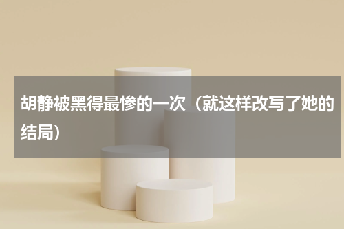 胡静被黑得最惨的一次（就这样改写了她的结局）