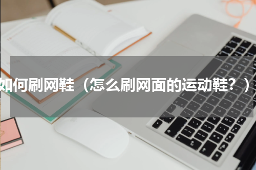 如何刷网鞋（怎么刷网面的运动鞋？）