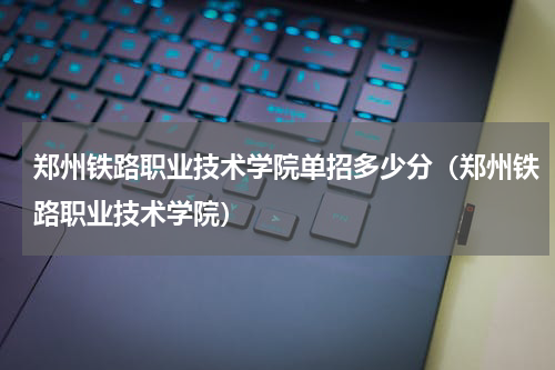郑州铁路职业技术学院单招多少分（郑州铁路职业技术学院）