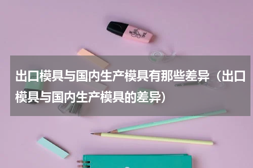出口模具与国内生产模具有那些差异（出口模具与国内生产模具的差异）