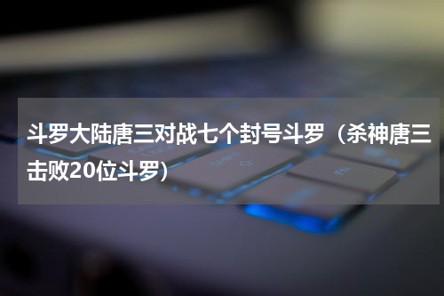 斗罗大陆唐三对战七个封号斗罗（杀神唐三击败20位斗罗）