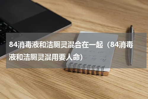 84消毒液和洁厕灵混合在一起（84消毒液和洁厕灵混用要人命）