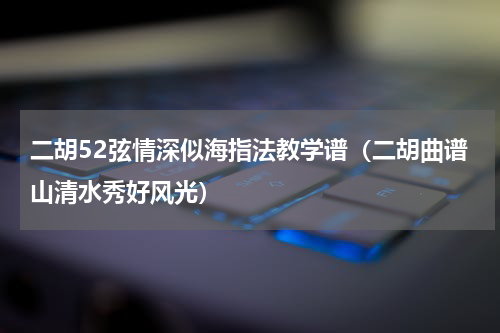 二胡52弦情深似海指法教学谱（二胡曲谱山清水秀好风光）