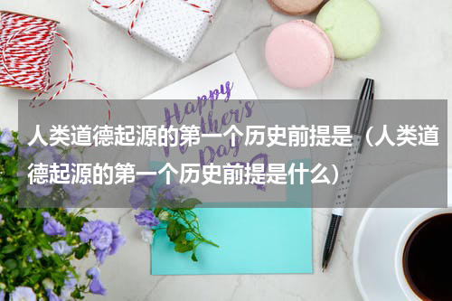 人类道德起源的第一个历史前提是（人类道德起源的第一个历史前提是什么）