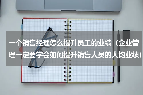 一个销售经理怎么提升员工的业绩（企业管理一定要学会如何提升销售人员的人均业绩）