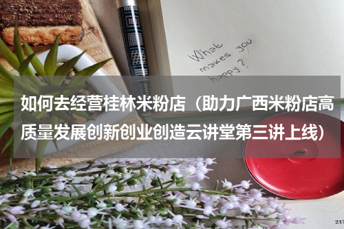 如何去经营桂林米粉店（助力广西米粉店高质量发展创新创业创造云讲堂第三讲上线）