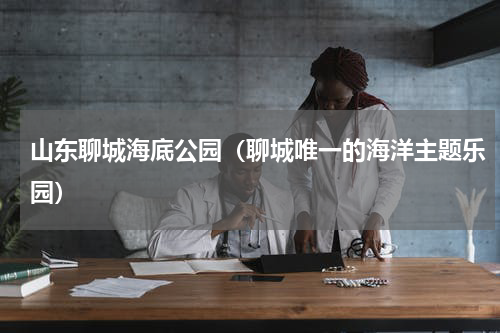 山东聊城海底公园（聊城唯一的海洋主题乐园）