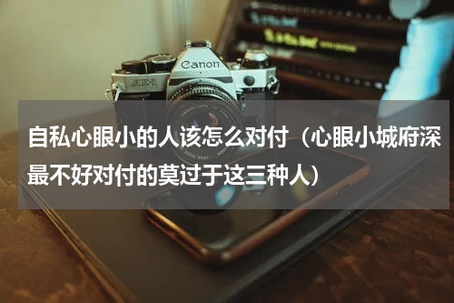 自私心眼小的人该怎么对付（心眼小城府深最不好对付的莫过于这三种人）