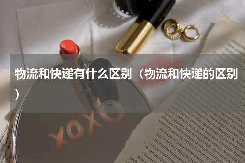 物流和快递有什么区别（物流和快递的区别）