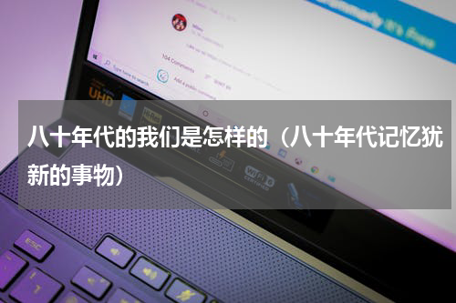 八十年代的我们是怎样的（八十年代记忆犹新的事物）