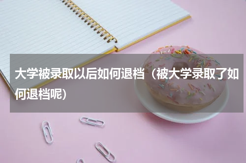 大学被录取以后如何退档（被大学录取了如何退档呢）