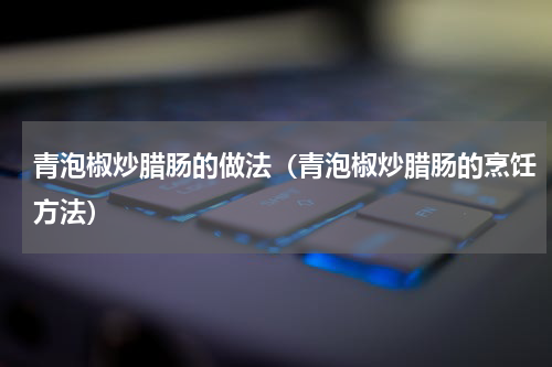 青泡椒炒腊肠的做法（青泡椒炒腊肠的烹饪方法）