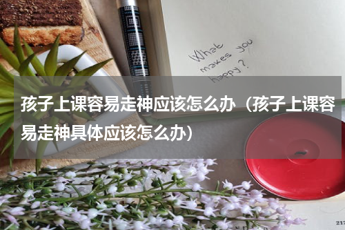 孩子上课容易走神应该怎么办（孩子上课容易走神具体应该怎么办）