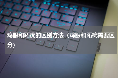 鸡眼和跖疣的区别方法（鸡眼和跖疣需要区分）
