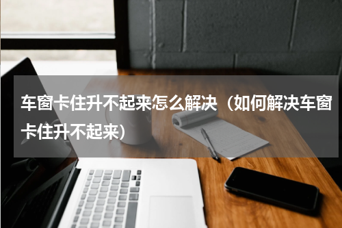 车窗卡住升不起来怎么解决（如何解决车窗卡住升不起来）